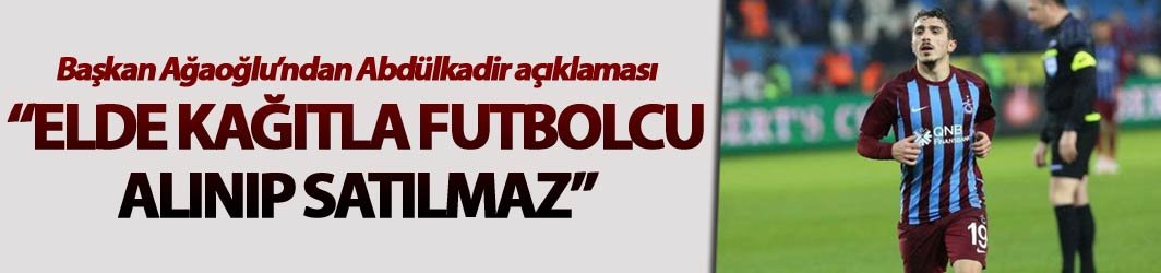 Başkan Ağaoğlu’ndan Abdülkadir açıklaması “Elde kağıtla futbolcu alınıp satılmaz”
