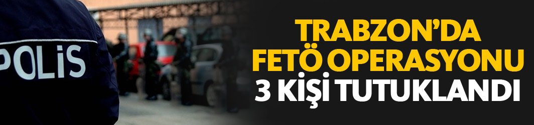 Trabzon’da FETÖ operasyonları devam ediyor: 3 kişi tutuklandı