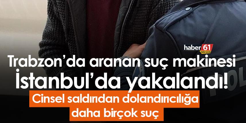 Trabzon’da aranan suç makinesi İstanbul’da yakalandı! Cinsel saldırıdan dolandırıcılığa…