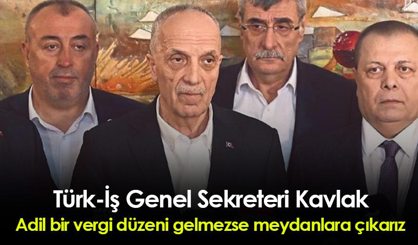 Türk-İş Genel Sekreteri Kavlak: Adil bir vergi düzeni gelmezse meydanlara çıkarız
