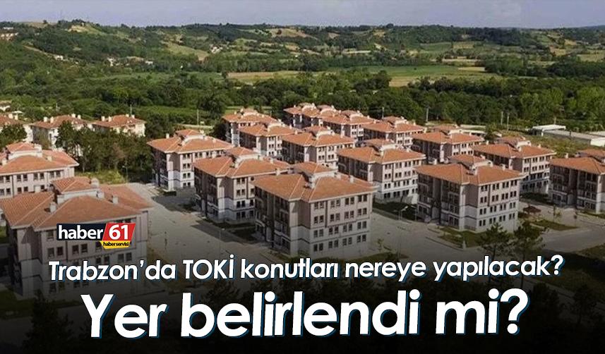 Trabzon’da TOKİ konutları nerede yapılacak? Yer belirlendi mi?