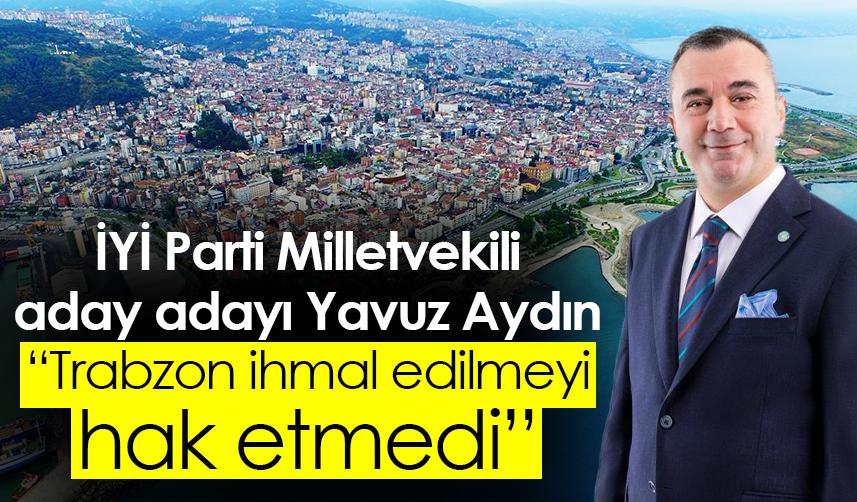 İYİ Parti Milletvekili aday adayı Yavuz Aydın: Trabzon ihmal edilmeyi hak etmedi