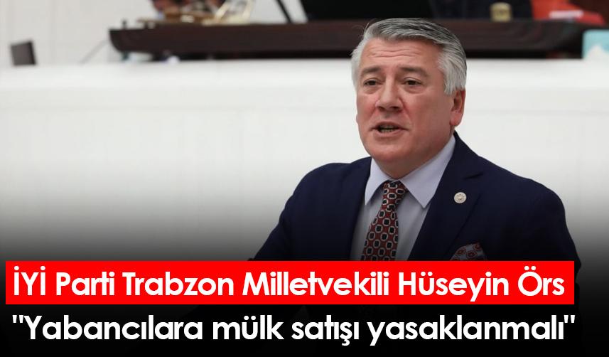 İYİ Parti Trabzon Milletvekili Hüseyin Örs: "Yabancılara mülk satışı yasaklanmalı"