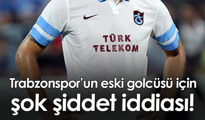 Trabzonspor’un eski golcüsü için şok şiddet iddiası!