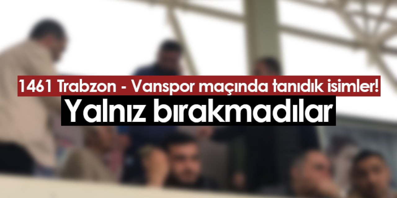 1461 Trabzon - Vanspor maçında tribünde tanıdık isimler! Destek olmaya geldiler
