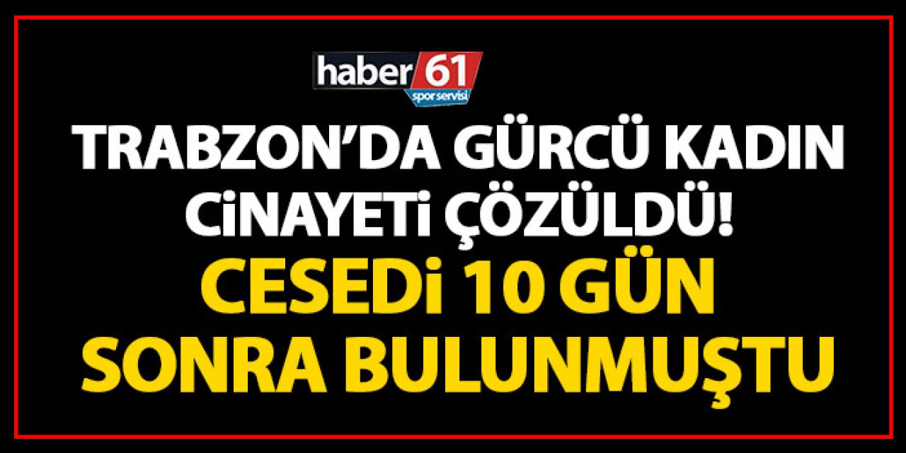 Trabzon’da gürcü kadın cinayeti çözüldü! Cesedi 10 gün sonra bulunmuştu!