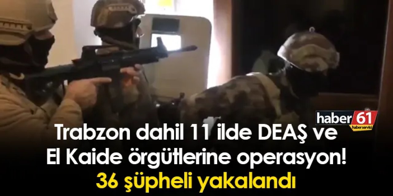 Trabzon dahil 11 ilde DEAŞ ve El Kaide örgütlerine operasyon! 36 şüpheli yakalandı