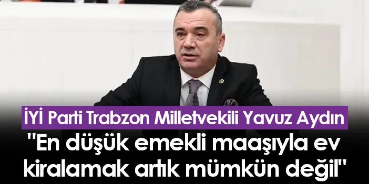 İYİ Parti Trabzon Milletvekili Yavuz Aydın "En düşük emekli maaşıyla ev kiralamak artık mümkün değil"