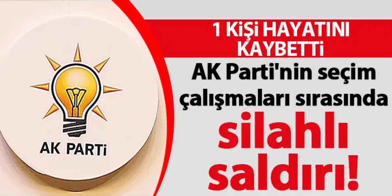 AK Parti'nin seçim çalışmaları sırasında silahlı saldırı! 1 kişi hayatını kaybetti