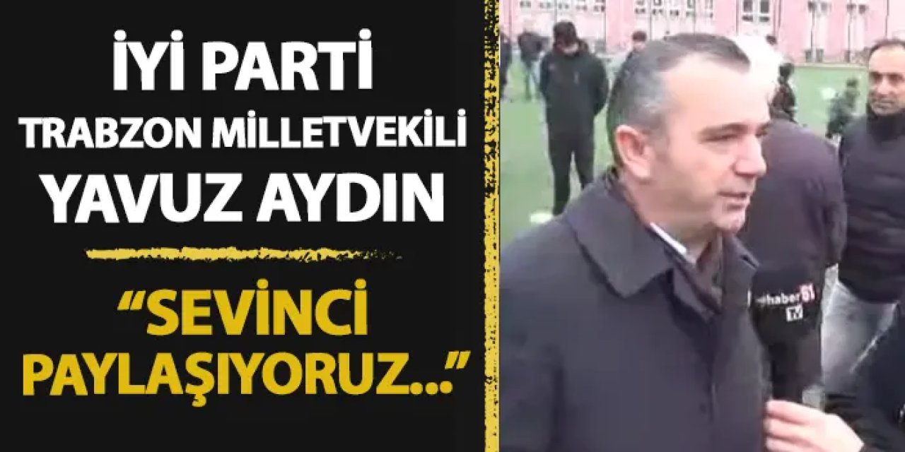 İyi Parti Trabzon Milletvekili Yavuz Aydın: "Sevinci paylaşıyoruz"