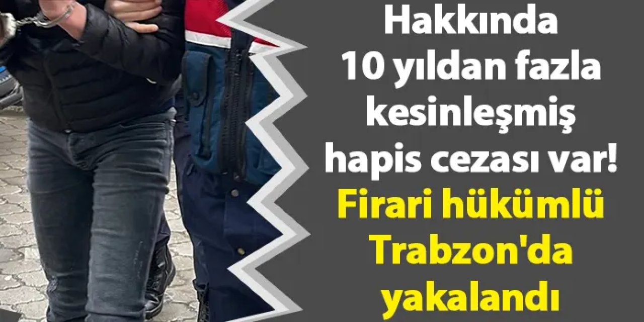 Hakkında 10 yıldan fazla kesinleşmiş hapis cezası var! Firari hükümlü Trabzon'da yakalandı