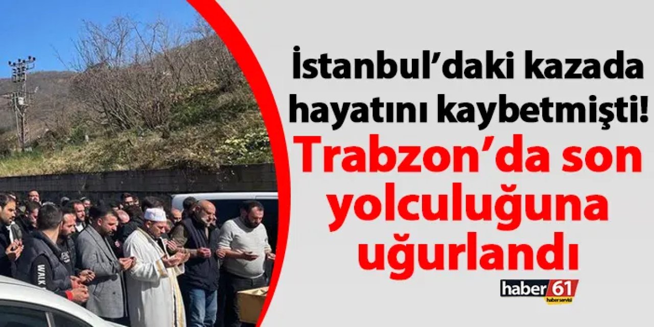 İstanbul’daki kazada hayatını kaybetmişti! Trabzon’da son yolculuğuna uğurlandı