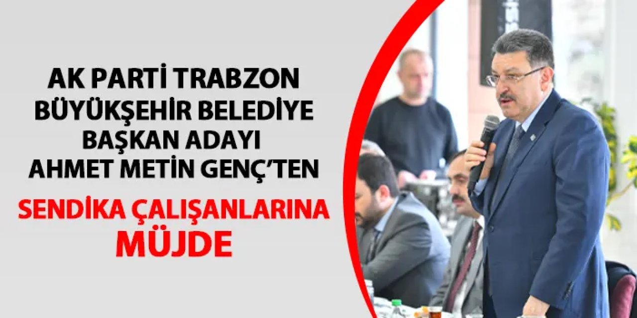 AK Parti Trabzon Büyükşehir Belediye Başkan adayı Genç'ten sendika çalışanlarına müjde