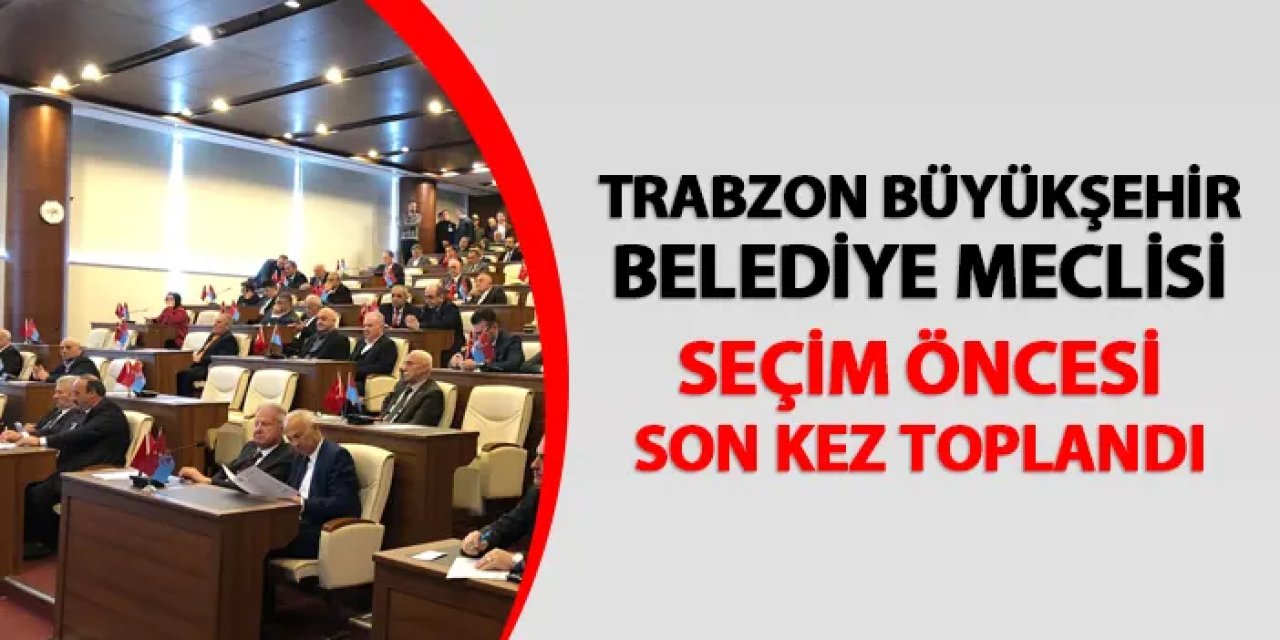 Trabzon Büyükşehir Belediye Meclisi seçim öncesi son kez toplandı