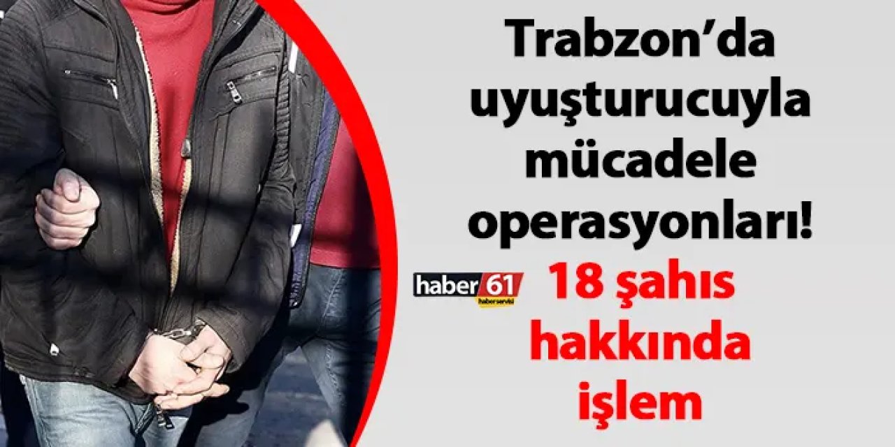 Trabzon’da uyuşturucuyla mücadele operasyonları! 18 şahıs hakkında işlem