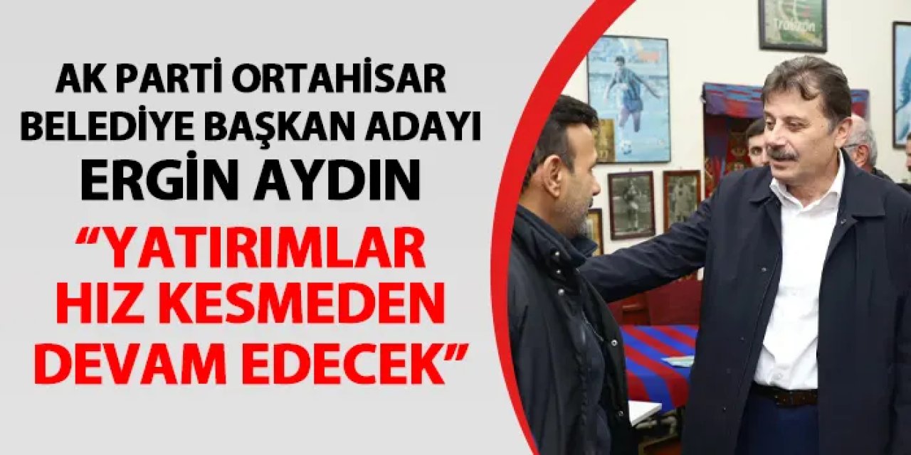 AK Parti Ortahisar Belediye Başkan Adayı Ergin Aydın: "Yatırımlar hız kesmeden devam edecek"