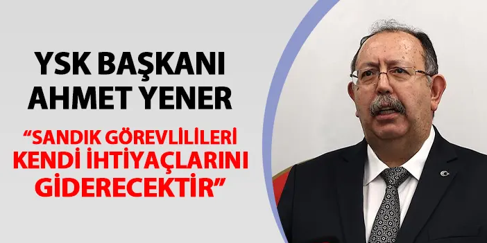 YSK Başkanı Ahmet Yener son noktayı koydu! "Sandık görevlileri kendi ihtiyaçlarını giderecektir"