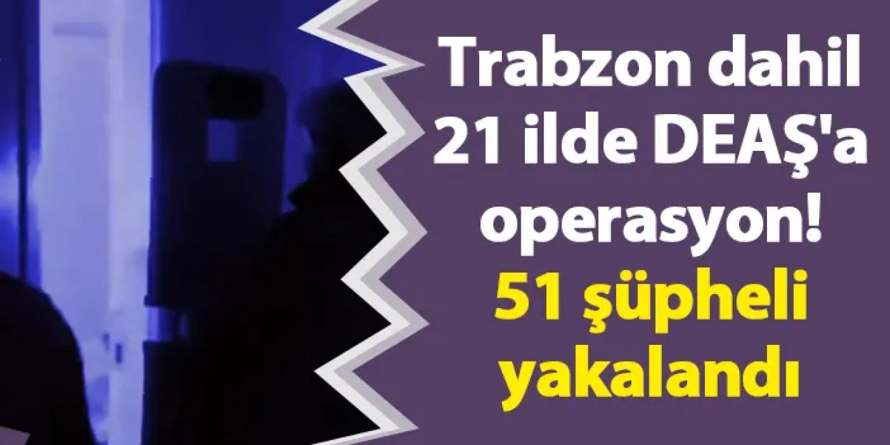 Trabzon dahil 21 ilde DEAŞ'a operasyon! 51 şüpheli yakalandı