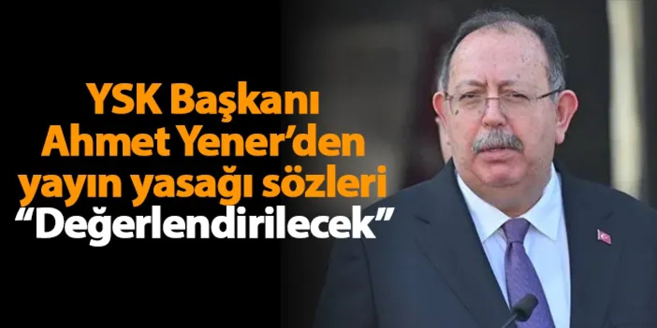 YSK Başkanı Ahmet Yener’den yayın yasağı sözleri “Değerlendirilecek”