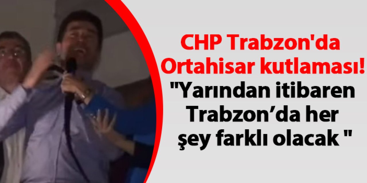 CHP Trabzon'da Ortahisar kutlaması! "Yarından itibaren Trabzon’da her şey farklı olacak"