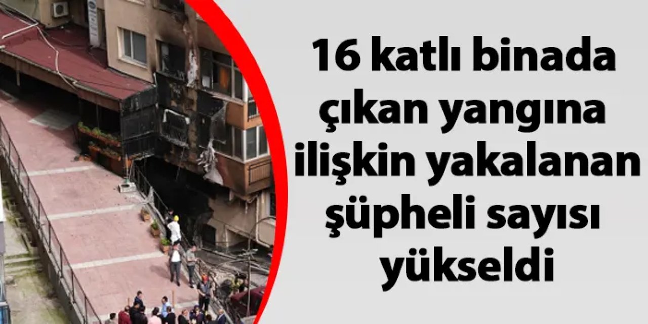 İstanbul'da 16 katlı binada çıkan yangına ilişkin yakalanan şüpheli sayısı yükseldi