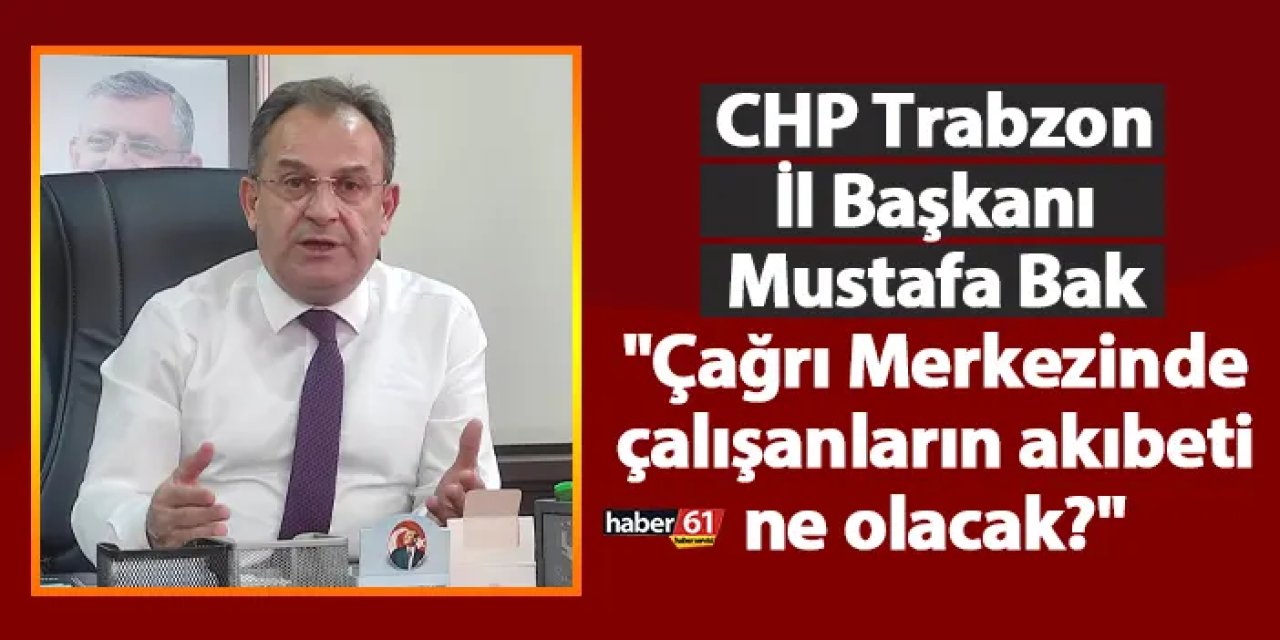 CHP Trabzon İl Başkanı Mustafa Bak "Çağrı Merkezinde çalışanların akıbeti ne olacak?"