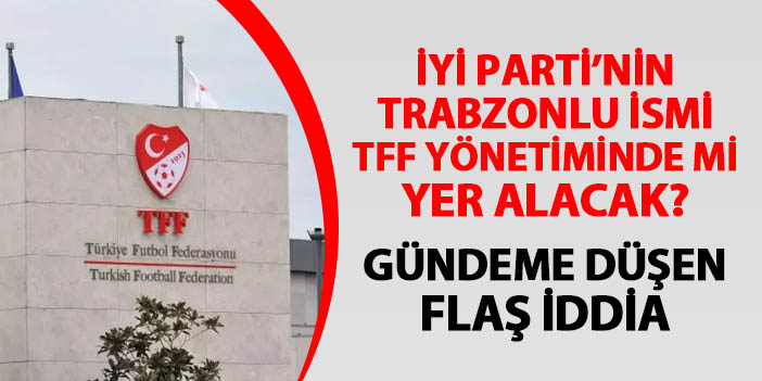 İYİ Parti'nin Trabzonlu ismi TFF yönetiminde mi yer alacak? Gündeme düşen bomba iddia