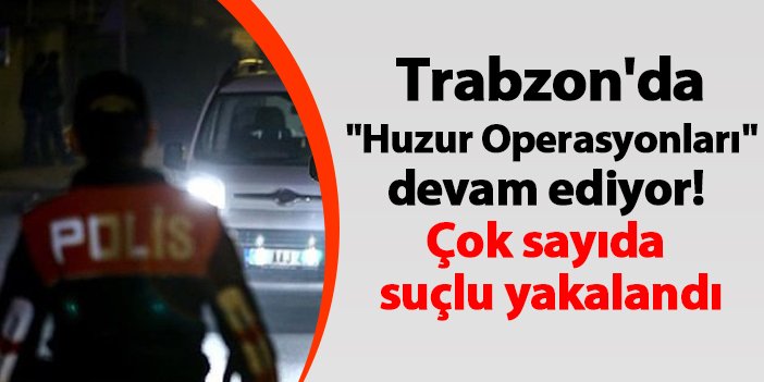 Trabzon'da "Huzur Operasyonları" devam ediyor! Çok sayıda suçlu yakalandı