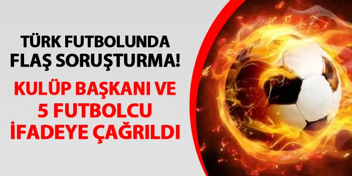 Türk futbolunda flaş gelişme! Kulüp başkanı ve 5 futbolcu ifadeye çağrıldı