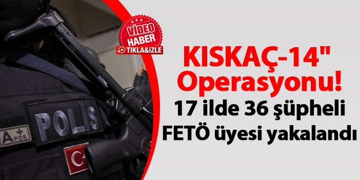 KISKAÇ-14" Operasyonu! 17 ilde 36 şüpheli FETÖ üyesi yakalandı