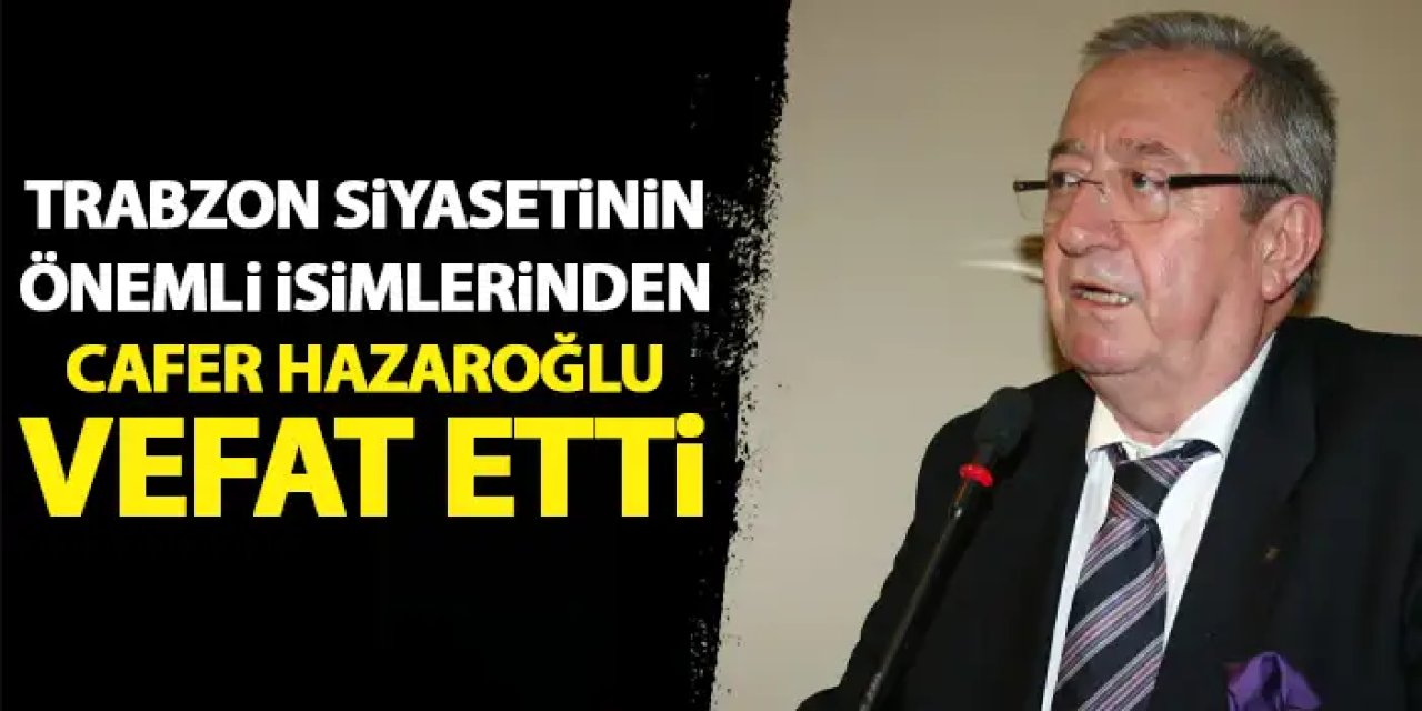 Trabzon siyasetinin önemli İsimlerinden Cafer Hazaroğlu vefat etti