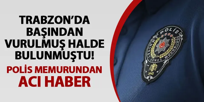 Trabzon'da başından vurulmuş halde bulunmuştu! Polis memurundan acı haber