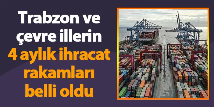 Trabzon ve çevre illerin 4 aylık ihracat rakamları belli oldu