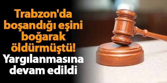 Trabzon'da boşandığı eşini boğarak öldürmüştü! Yargılanmasına devam edildi