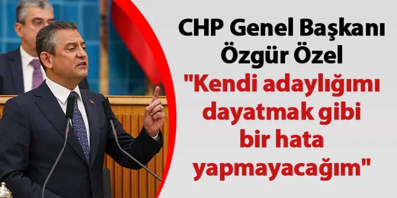 CHP Genel Başkanı Özgür Özel "Kendi adaylığımı dayatmak gibi bir hata yapmayacağım"
