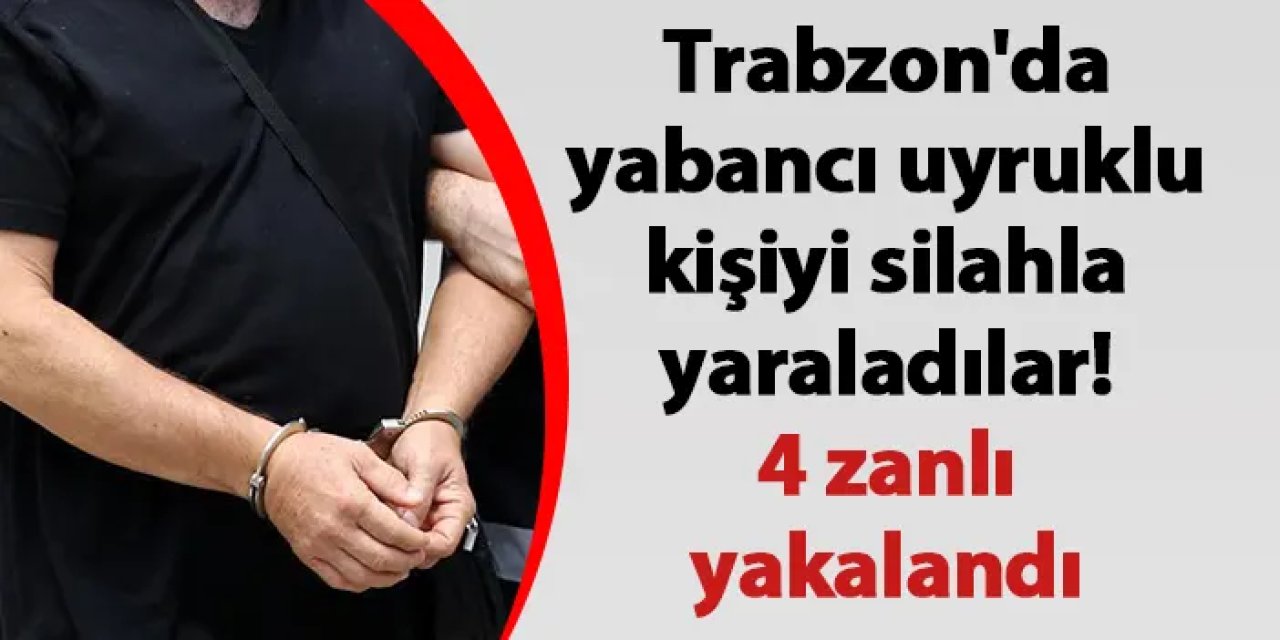 Trabzon'da yabancı uyruklu kişiyi silahla yaraladılar! 4 zanlı yakalandı