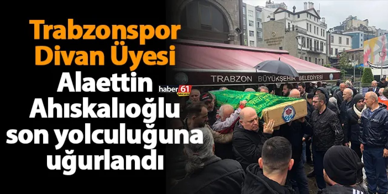 Trabzonspor Divan Üyesi Alaettin Ahıskalıoğlu son yolculuğuna uğurlandı