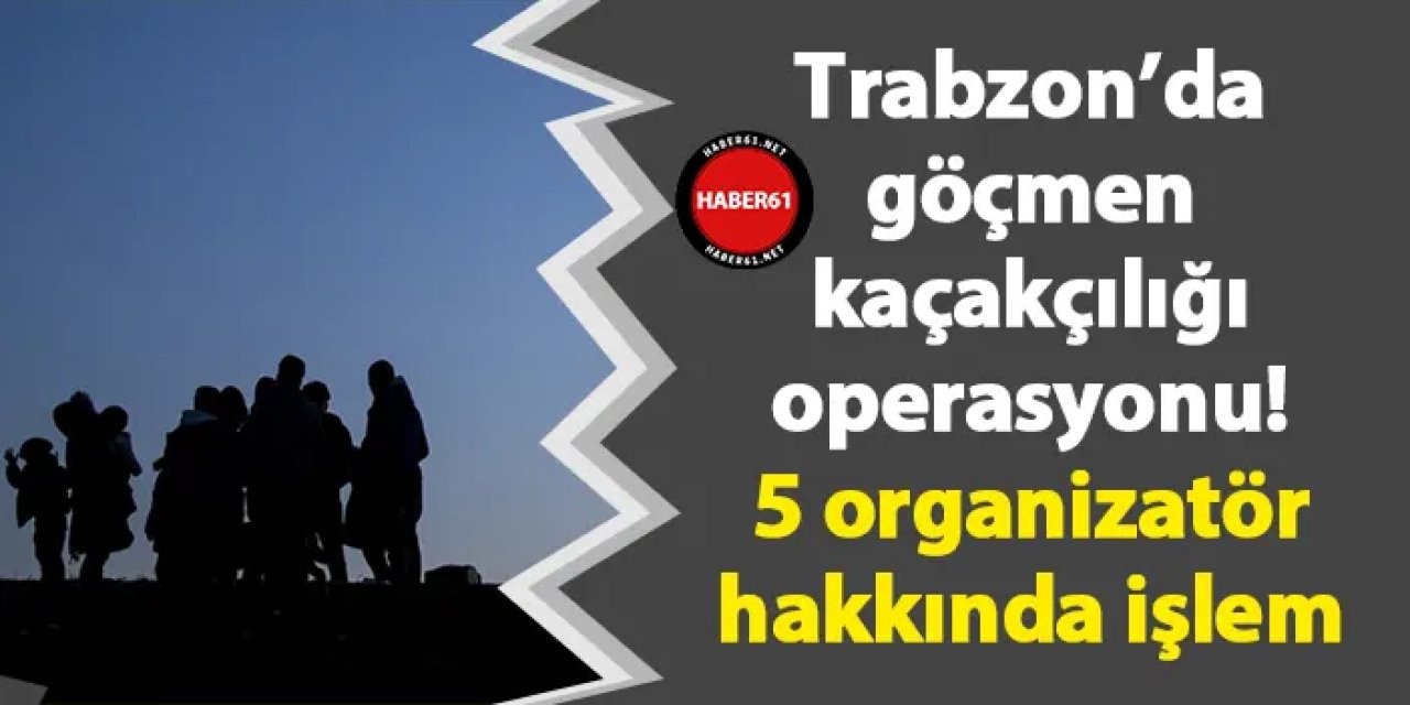 Trabzon’da göçmen kaçakçılığı operasyonu! 5 organizatör hakkında işlem