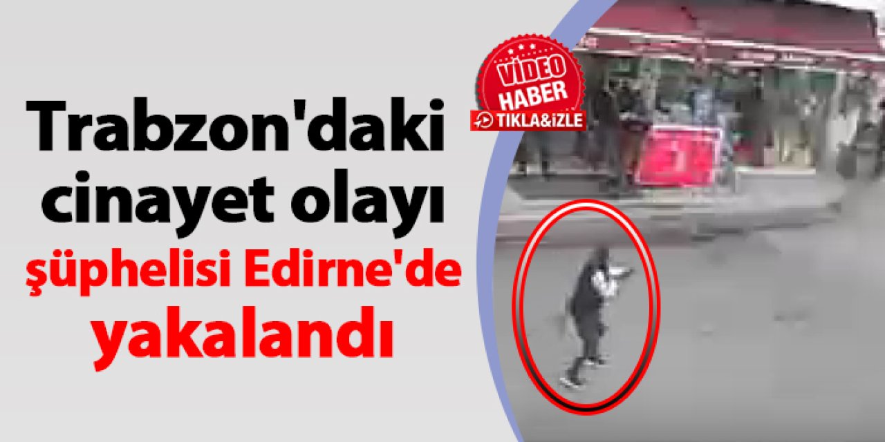 Trabzon'daki cinayet olayı şüphelisi Edirne'de yakalandı