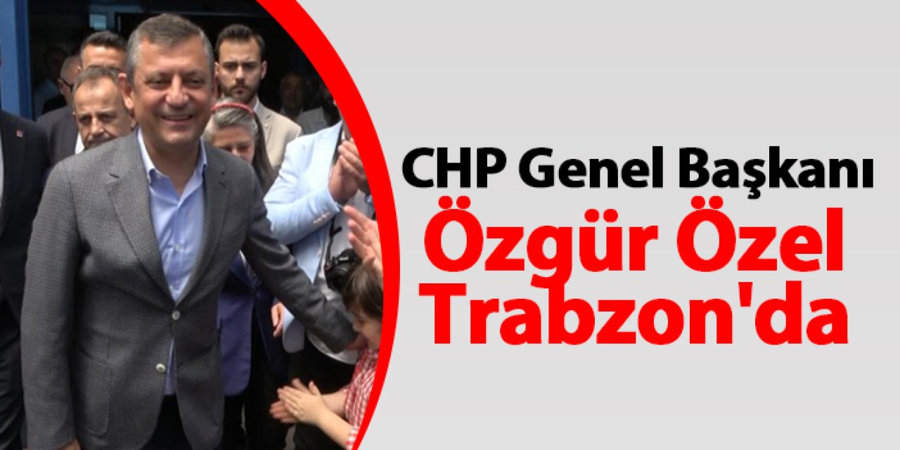CHP Genel Başkanı Özgür Özel Trabzon'da