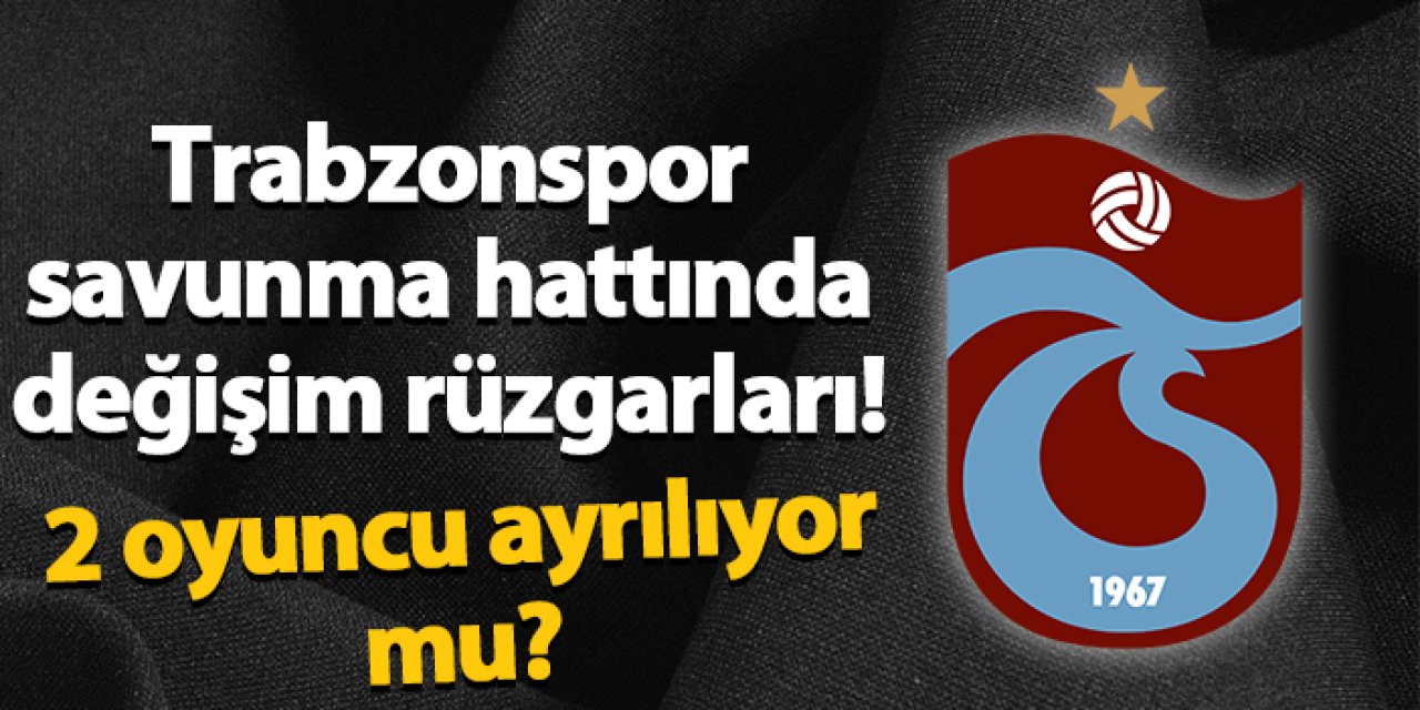 Trabzonspor savunma hattında değişim rüzgarları! 2 isim ayrılıyor mu?