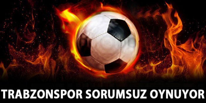 Trabzonspor sorumsuz oynuyor