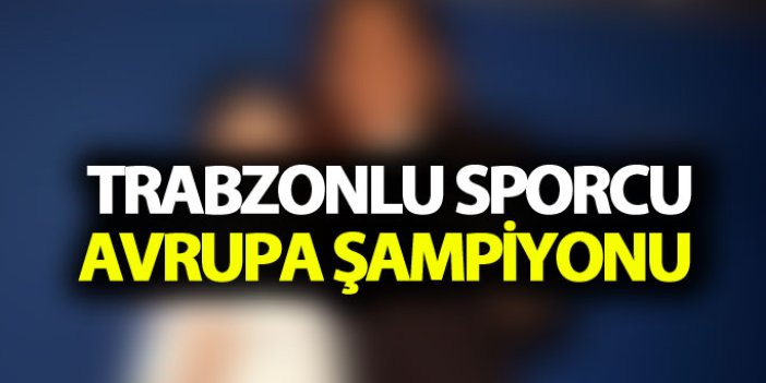 Trabzonlu sporcu Avrupa Şampiyonu