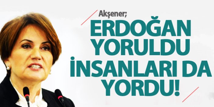 Akşener: Erdoğan yoruldu, insanları da yordu