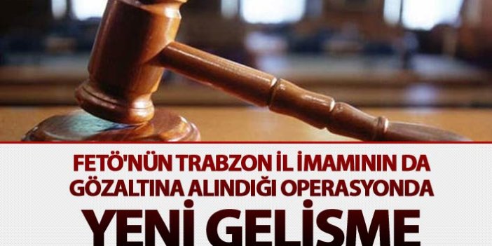FETÖ'nün Trabzon İl İmamının da gözaltına alındığı operasyonda yeni gelişme