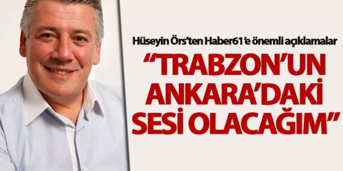 Hüseyin Örs: “Trabzon’un Ankara’daki sesi olacağım”