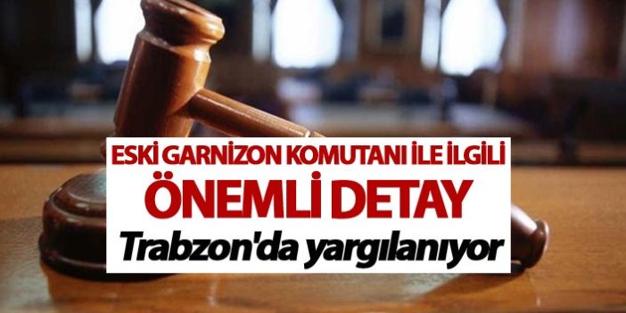 Eski Garnizon komutanı ile ilgili önemli detay - Trabzon'da yargılanıyor