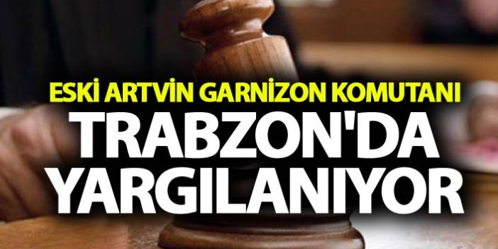 Eski Artvin Garnizon Komutanı Trabzon'da yargılanıyor