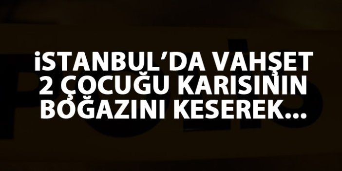 İstanbul'da vahşet! Karısı ve 2 çocuğunun boğazını keserek öldürdü