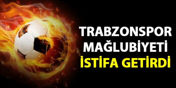 Trabzonspor mağlubiyeti istifa getirdi